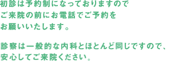 初診は予約制になっておりますのでご来院の前にお電話でご予約をお願いいたします。診療は一般的な内科とほとんど同じですので、安心してご来院ください。